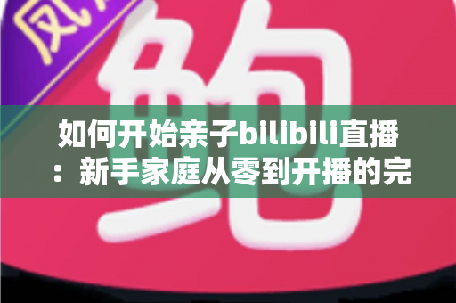 如何开始亲子bilibili直播：新手家庭从零到开播的完整实战指南