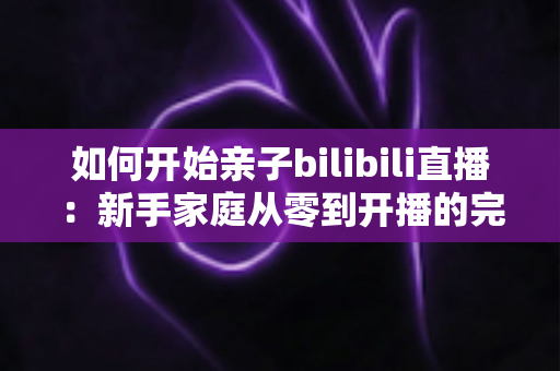 如何开始亲子bilibili直播：新手家庭从零到开播的完整实战指南