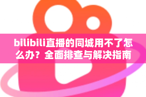 bilibili直播的同城用不了怎么办？全面排查与解决指南助你快速恢复同城直播功能