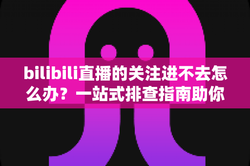 bilibili直播的关注进不去怎么办?一站式排查指南助你快速恢复关注功能 bilibili直播的关注进不去怎么办?一站式排查指南助你快速恢复关注功能