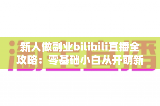 新人做副业bilibili直播全攻略:零基础小白从开萌新到稳定变现的实战指南 新人做副业bilibili直播全攻略:零基础小白从开萌新到稳定变现的实战指南