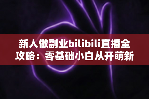 新人做副业bilibili直播全攻略:零基础小白从开萌新到稳定变现的实战指南 新人做副业bilibili直播全攻略:零基础小白从开萌新到稳定变现的实战指南