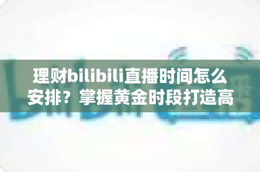 理财bilibili直播时间怎么安排？掌握黄金时段打造高人气财经直播的实战指南
