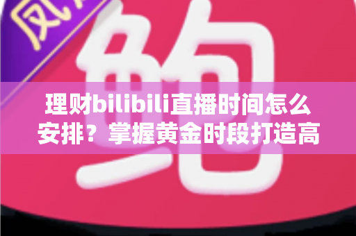 理财bilibili直播时间怎么安排？掌握黄金时段打造高人气财经直播的实战指南