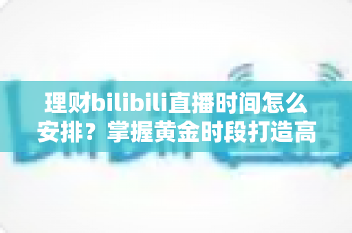 理财bilibili直播时间怎么安排？掌握黄金时段打造高人气财经直播的实战指南