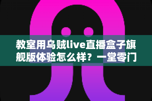 教室用乌贼live直播盒子旗舰版体验怎么样?一堂零门槛直播课的深度实测报告 教室用乌贼live直播盒子旗舰版体验怎么样?一堂零门槛直播课的深度实测报告