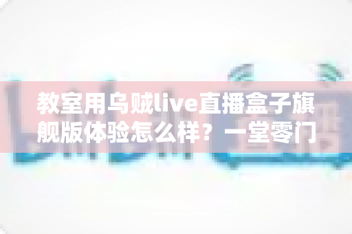 教室用乌贼live直播盒子旗舰版体验怎么样?一堂零门槛直播课的深度实测报告 教室用乌贼live直播盒子旗舰版体验怎么样?一堂零门槛直播课的深度实测报告