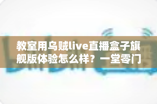 教室用乌贼live直播盒子旗舰版体验怎么样？一堂零门槛直播课的深度实测报告