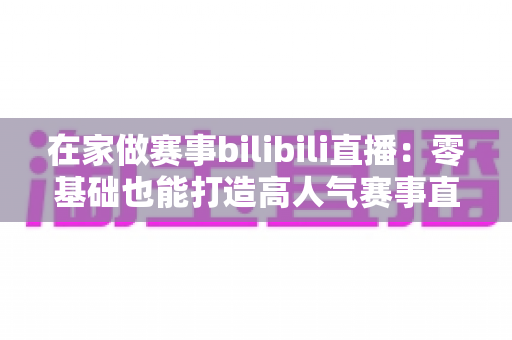 在家做赛事bilibili直播：零基础也能打造高人气赛事直播间的完整攻略