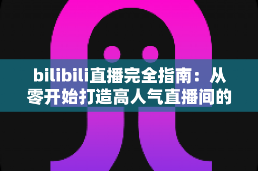bilibili直播完全指南:从零开始打造高人气直播间的实战宝典 bilibili直播完全指南:从零开始打造高人气直播间的实战宝典