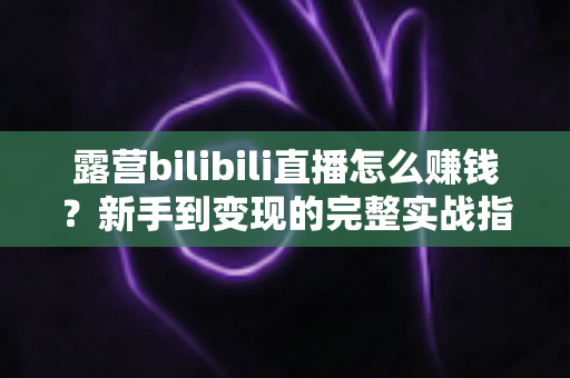 露营bilibili直播怎么赚钱?新手到变现的完整实战指南 露营bilibili直播怎么赚钱?新手到变现的完整实战指南