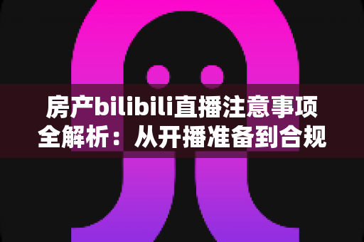 房产bilibili直播注意事项全解析：从开播准备到合规转化的实战指南