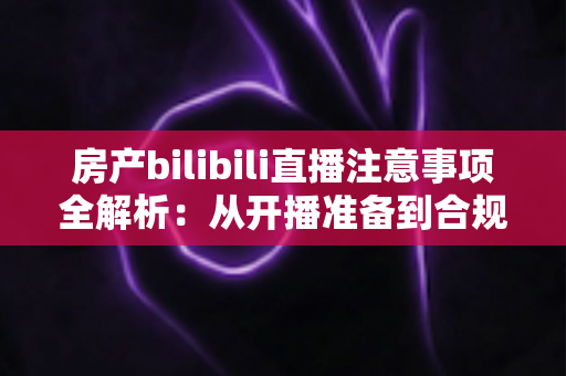 房产bilibili直播注意事项全解析：从开播准备到合规转化的实战指南