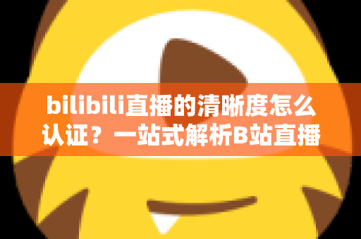 bilibili直播的清晰度怎么认证？一站式解析B站直播画质认证条件、流程与实用技巧