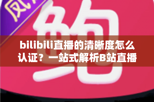 bilibili直播的清晰度怎么认证？一站式解析B站直播画质认证条件、流程与实用技巧
