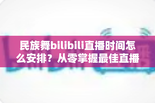 民族舞bilibili直播时间怎么安排？从零掌握最佳直播时间规划，让观看量翻倍增长