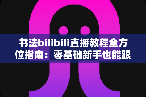 书法bilibili直播教程全方位指南：零基础新手也能跟着直播练出一手好字的实用攻略