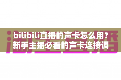 bilibili直播的声卡怎么用？新手主播必看的声卡连接调试与使用全攻略