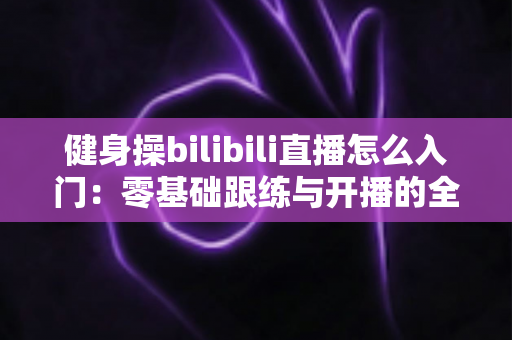 健身操bilibili直播怎么入门:零基础跟练与开播的全方位攻略 健身操bilibili直播怎么入门:零基础跟练与开播的全方位攻略