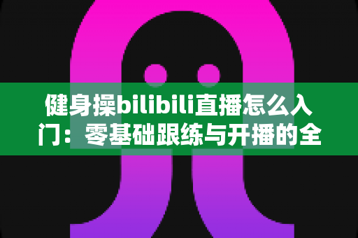 健身操bilibili直播怎么入门:零基础跟练与开播的全方位攻略 健身操bilibili直播怎么入门:零基础跟练与开播的全方位攻略