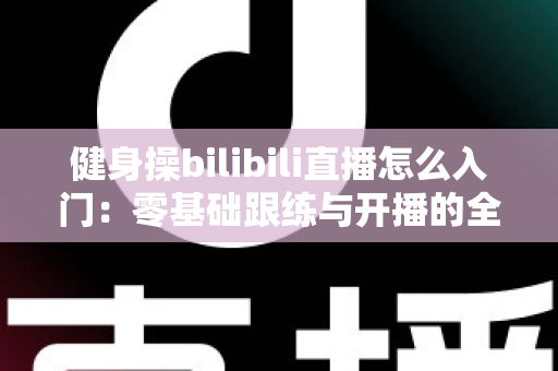 健身操bilibili直播怎么入门:零基础跟练与开播的全方位攻略 健身操bilibili直播怎么入门:零基础跟练与开播的全方位攻略