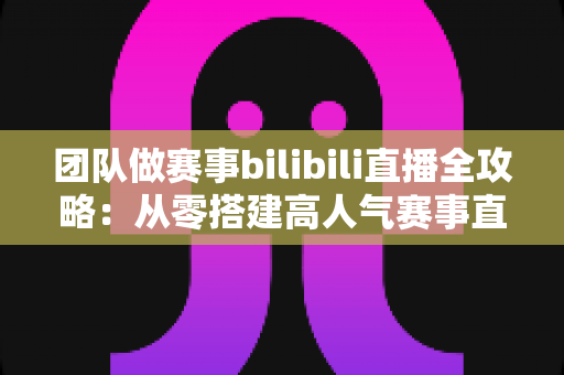 团队做赛事bilibili直播全攻略：从零搭建高人气赛事直播间的实战指南