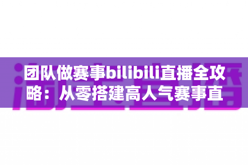团队做赛事bilibili直播全攻略：从零搭建高人气赛事直播间的实战指南