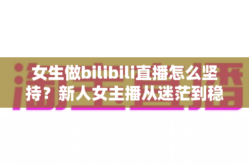 女生做bilibili直播怎么坚持?新人女主播从迷茫到稳定的成长指南 女生做bilibili直播怎么坚持?新人女主播从迷茫到稳定的成长指南