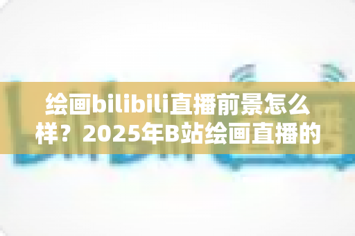 绘画bilibili直播前景怎么样？2025年B站绘画直播的现状、机遇与变现全解析
