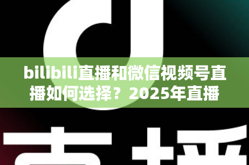 bilibili直播和微信视频号直播如何选择?2025年直播平台全方位对比与实战指南 bilibili直播和微信视频号直播如何选择?2025年直播平台全方位对比与实战指南