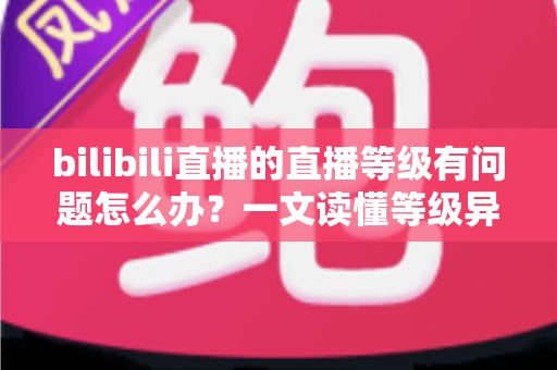 bilibili直播的直播等级有问题怎么办？一文读懂等级异常原因与实用解决方案