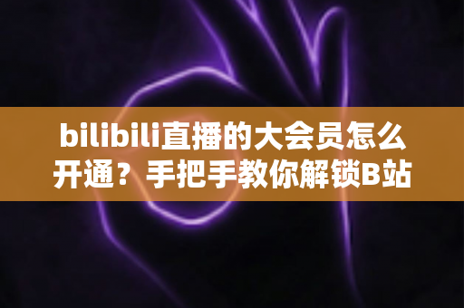 bilibili直播的大会员怎么开通?手把手教你解锁B站直播专属观看特权 bilibili直播的大会员怎么开通?手把手教你解锁B站直播专属观看特权