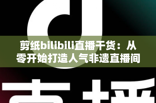 剪纸bilibili直播干货：从零开始打造人气非遗直播间全攻略
