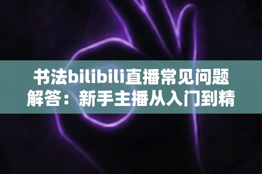 书法bilibili直播常见问题解答：新手主播从入门到精通的完整指南