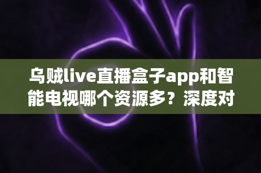 乌贼live直播盒子app和智能电视哪个资源多？深度对比两者资源差异，帮你选对大屏观影方案