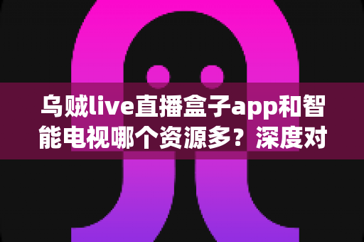 乌贼live直播盒子app和智能电视哪个资源多？深度对比两者资源差异，帮你选对大屏观影方案