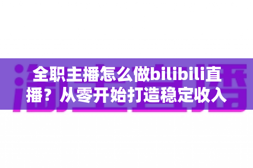 全职主播怎么做bilibili直播？从零开始打造稳定收入的B站直播完全指南