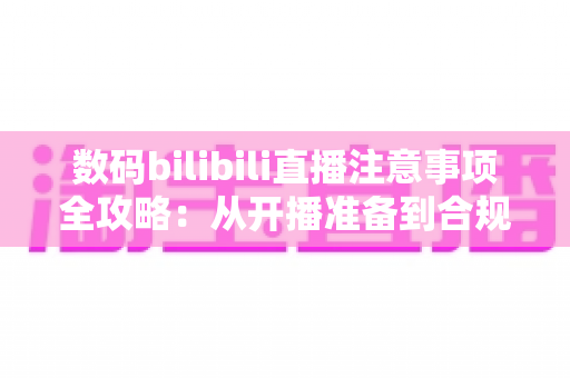 数码bilibili直播注意事项全攻略：从开播准备到合规运营的新手必备指南