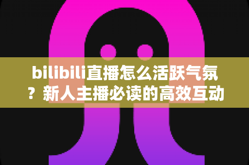 bilibili直播怎么活跃气氛？新人主播必读的高效互动技巧与实战全攻略