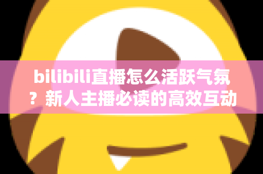 bilibili直播怎么活跃气氛？新人主播必读的高效互动技巧与实战全攻略