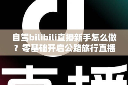 自驾bilibili直播新手怎么做？零基础开启公路旅行直播的全方位实战指南