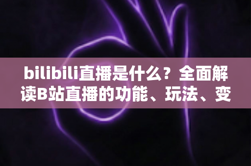 bilibili直播是什么?全面解读B站直播的功能、玩法、变现与新手入门指南 bilibili直播是什么?全面解读B站直播的功能、玩法、变现与新手入门指南