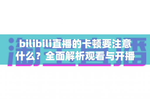 bilibili直播的卡顿要注意什么?全面解析观看与开播卡顿的排查技巧与优化指南 bilibili直播的卡顿要注意什么?全面解析观看与开播卡顿的排查技巧与优化指南