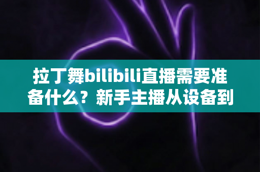 拉丁舞bilibili直播需要准备什么？新手主播从设备到内容的一站式开播全攻略