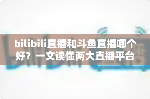 bilibili直播和斗鱼直播哪个好?一文读懂两大直播平台的差异与选择指南 bilibili直播和斗鱼直播哪个好?一文读懂两大直播平台的差异与选择指南