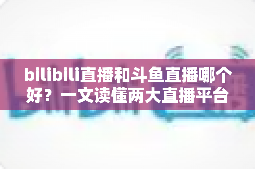 bilibili直播和斗鱼直播哪个好？一文读懂两大直播平台的差异与选择指南