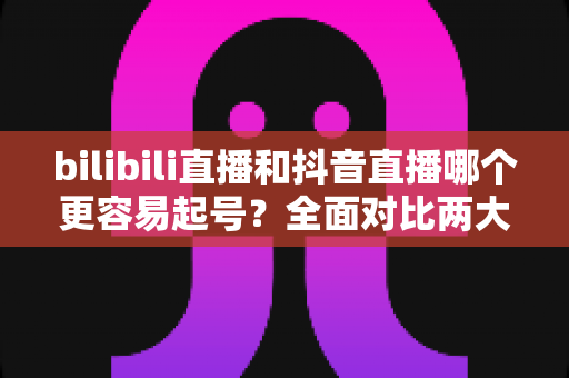bilibili直播和抖音直播哪个更容易起号？全面对比两大平台起号难度与实操攻略