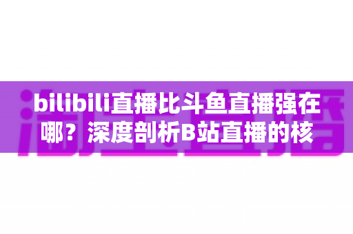 bilibili直播比斗鱼直播强在哪?深度剖析B站直播的核心优势与平台竞争力 bilibili直播比斗鱼直播强在哪?深度剖析B站直播的核心优势与平台竞争力