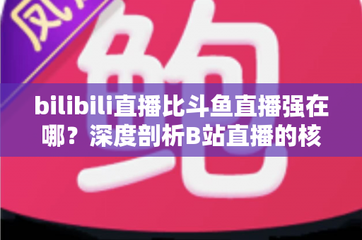 bilibili直播比斗鱼直播强在哪？深度剖析B站直播的核心优势与平台竞争力