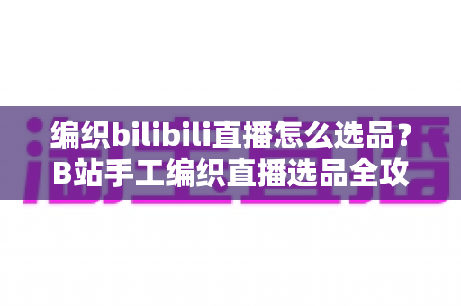 编织bilibili直播怎么选品?B站手工编织直播选品全攻略与实战指南 编织bilibili直播怎么选品?B站手工编织直播选品全攻略与实战指南